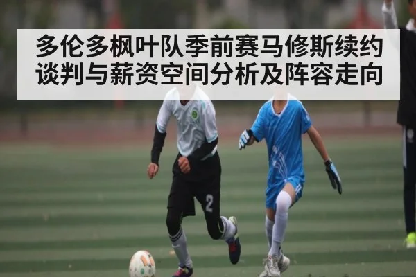 多伦多枫叶队季前赛马修斯续约谈判与薪资空间分析及阵容走向